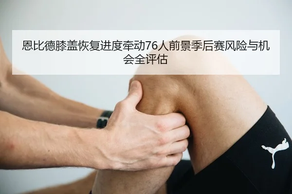 恩比德膝盖恢复进度牵动76人前景季后赛风险与机会全评估