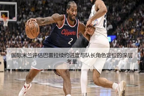 国际米兰评估巴雷拉续约进度与队长角色定位的深层考量