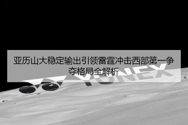 亚历山大稳定输出引领雷霆冲击西部第一争夺格局全解析（kaiyun）