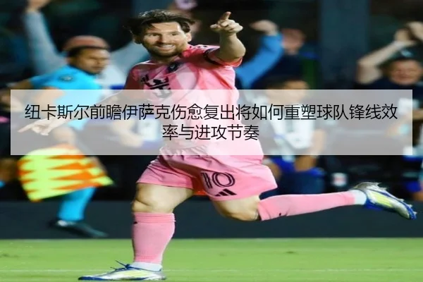 纽卡斯尔前瞻伊萨克伤愈复出将如何重塑球队锋线效率与进攻节奏 - kaiyun